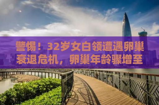 警惕！32岁女白领遭遇卵巢衰退危机，卵巢年龄骤增至50岁，如何避免卵巢早衰？