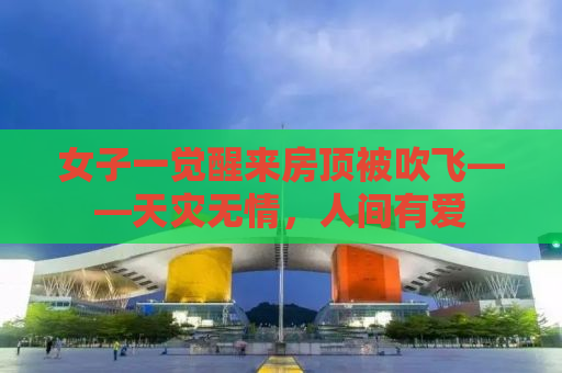 女子一觉醒来房顶被吹飞——天灾无情，人间有爱
