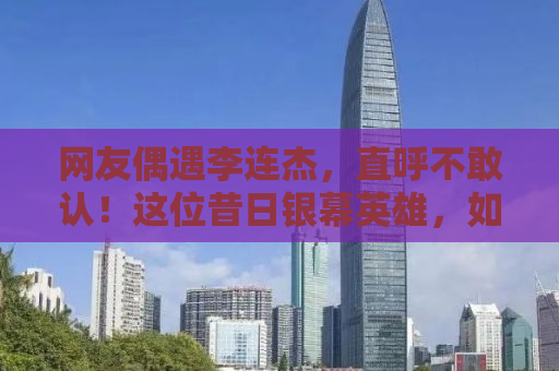 网友偶遇李连杰，直呼不敢认！这位昔日银幕英雄，如今已变成这样