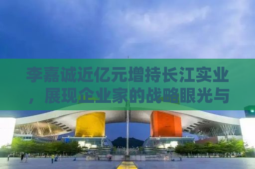 李嘉诚近亿元增持长江实业，展现企业家的战略眼光与信心