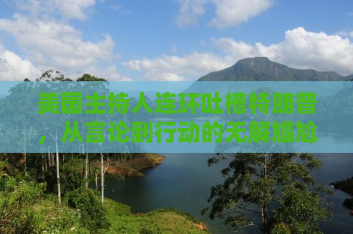 美国主持人连环吐槽特朗普，从言论到行动的无解尴尬
