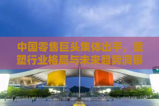 中国零售巨头集体出手，重塑行业格局与未来趋势洞察