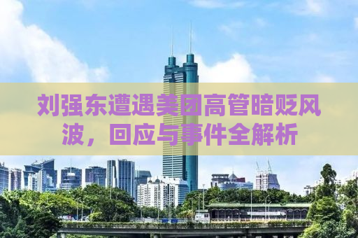刘强东遭遇美团高管暗贬风波，回应与事件全解析