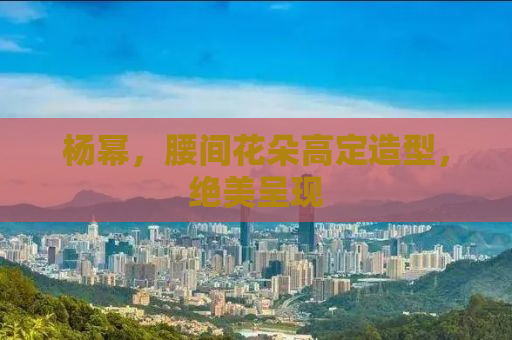 杨幂，腰间花朵高定造型，绝美呈现