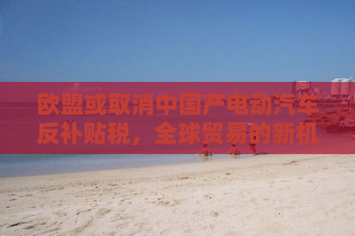 欧盟或取消中国产电动汽车反补贴税，全球贸易的新机遇与挑战
