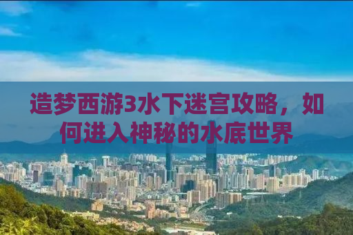 造梦西游3水下迷宫攻略，如何进入神秘的水底世界