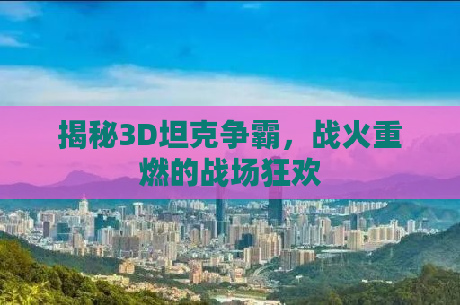 揭秘3D坦克争霸，战火重燃的战场狂欢