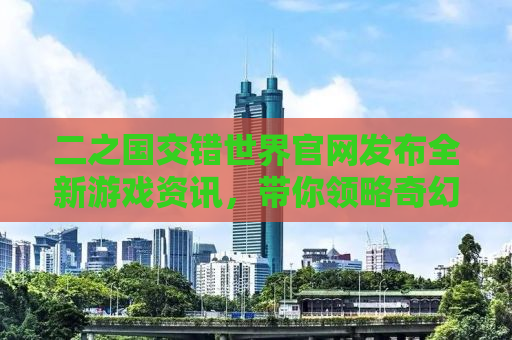 二之国交错世界官网发布全新游戏资讯，带你领略奇幻世界的魅力