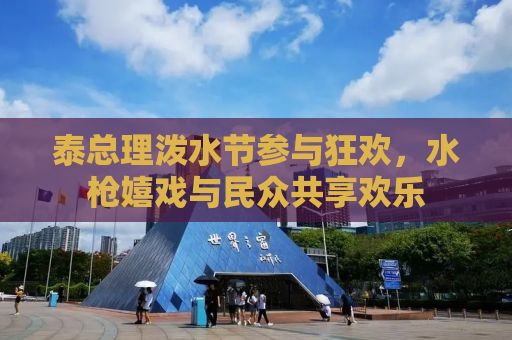 泰总理泼水节参与狂欢，水枪嬉戏与民众共享欢乐