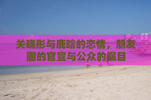 关晓彤与鹿晗的恋情，朋友圈的官宣与公众的瞩目