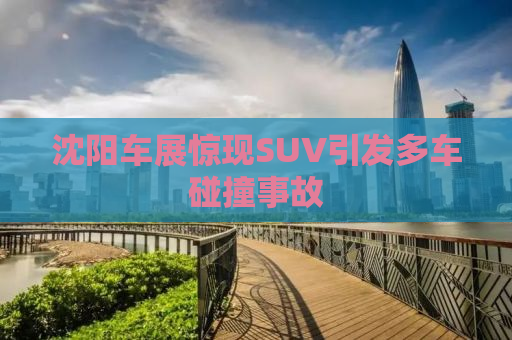 沈阳车展惊现SUV引发多车碰撞事故