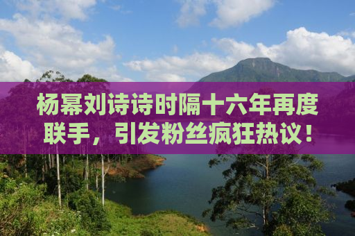 杨幂刘诗诗时隔十六年再度联手，引发粉丝疯狂热议！