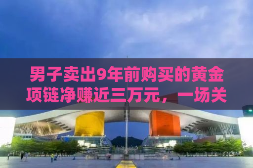 男子卖出9年前购买的黄金项链净赚近三万元，一场关于投资与收藏品的胜利