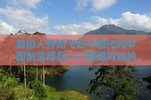美国人开始飞赴中国代购中国制造商品——跨境购物的兴起与影响