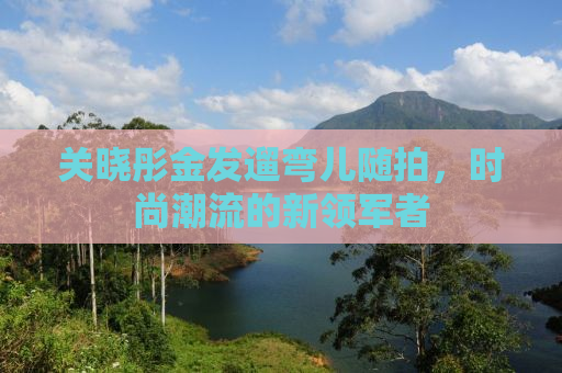 关晓彤金发遛弯儿随拍，时尚潮流的新领军者