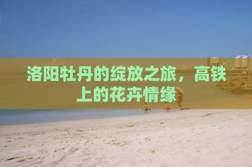 洛阳牡丹的绽放之旅，高铁上的花卉情缘