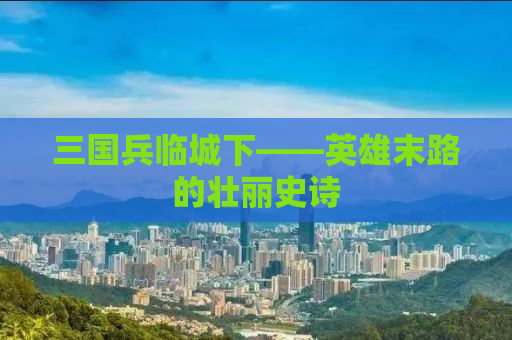 三国兵临城下——英雄末路的壮丽史诗