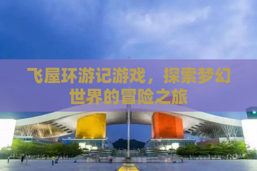 飞屋环游记游戏，探索梦幻世界的冒险之旅