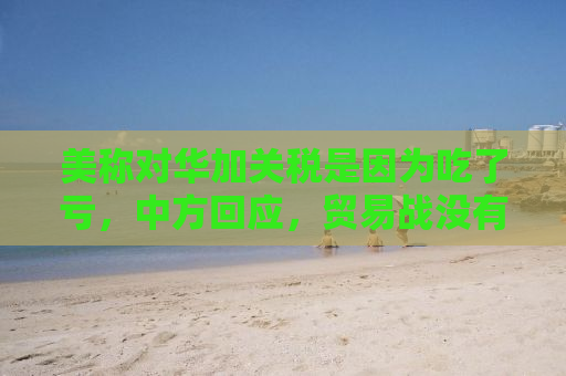 美称对华加关税是因为吃了亏，中方回应，贸易战没有赢家，合作共赢才是正道