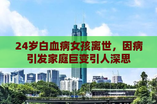 24岁白血病女孩离世，因病引发家庭巨变引人深思