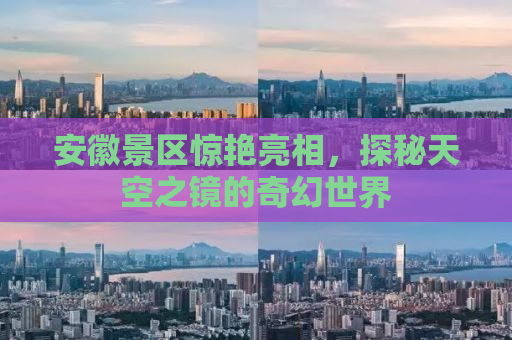 安徽景区惊艳亮相，探秘天空之镜的奇幻世界