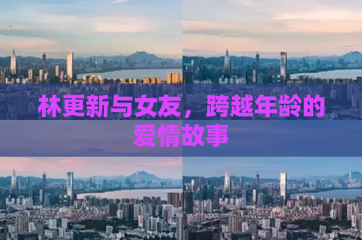 林更新与女友，跨越年龄的爱情故事