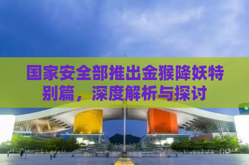 国家安全部推出金猴降妖特别篇，深度解析与探讨