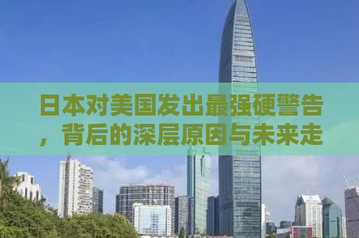 日本对美国发出最强硬警告，背后的深层原因与未来走向分析