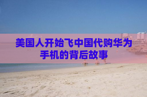美国人开始飞中国代购华为手机的背后故事