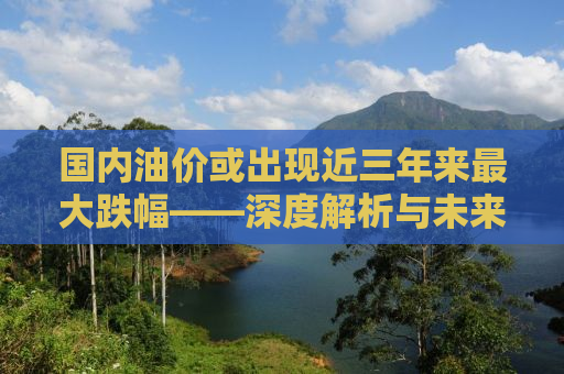 国内油价或出现近三年来最大跌幅——深度解析与未来展望