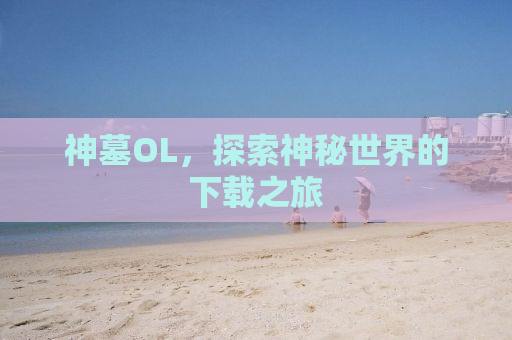 神墓OL，探索神秘世界的下载之旅