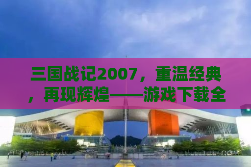 三国战记2007，重温经典，再现辉煌——游戏下载全攻略