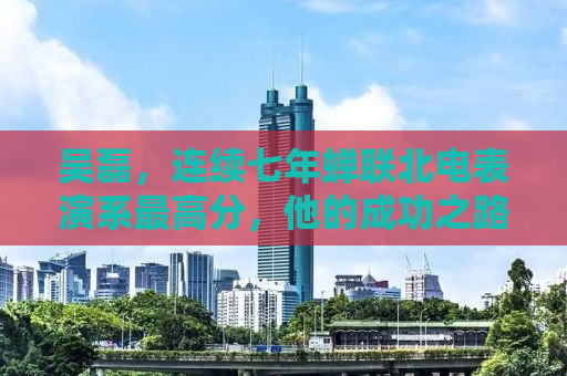 吴磊，连续七年蝉联北电表演系最高分，他的成功之路与启示