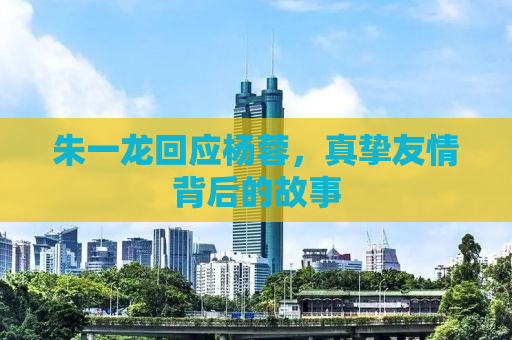 朱一龙回应杨蓉，真挚友情背后的故事