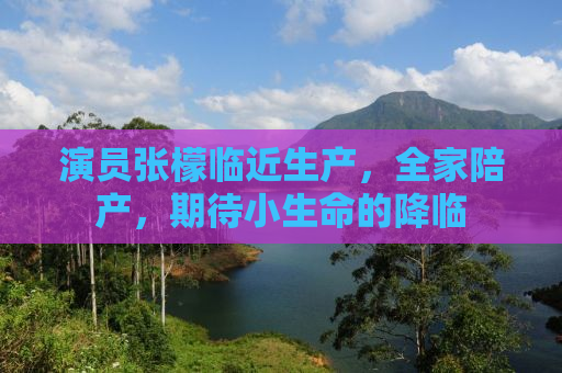 演员张檬临近生产，全家陪产，期待小生命的降临