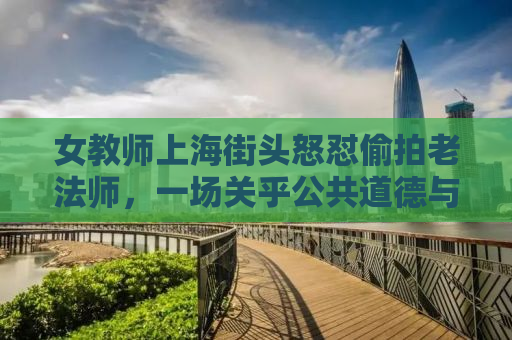 女教师上海街头怒怼偷拍老法师，一场关乎公共道德与个人权利的较量