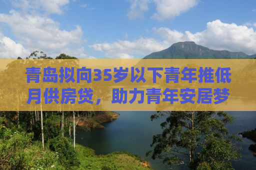 青岛拟向35岁以下青年推低月供房贷，助力青年安居梦想