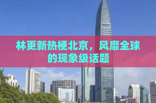 林更新热梗北京，风靡全球的现象级话题