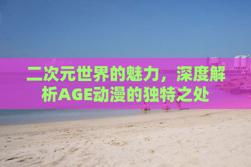 二次元世界的魅力，深度解析AGE动漫的独特之处
