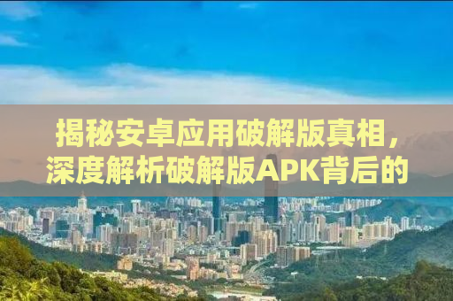 揭秘安卓应用破解版真相，深度解析破解版APK背后的真相与风险（附安全指南）