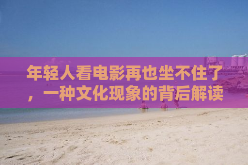 年轻人看电影再也坐不住了，一种文化现象的背后解读