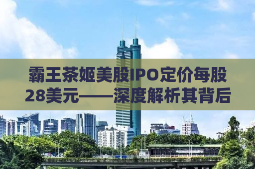 霸王茶姬美股IPO定价每股28美元——深度解析其背后的商业逻辑与市场前景