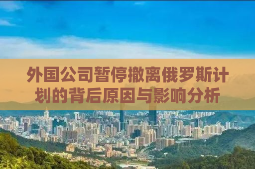 外国公司暂停撤离俄罗斯计划的背后原因与影响分析