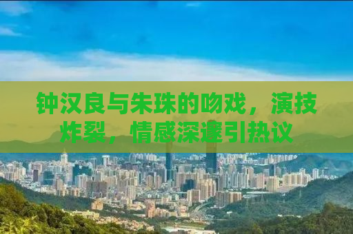 钟汉良与朱珠的吻戏，演技炸裂，情感深邃引热议
