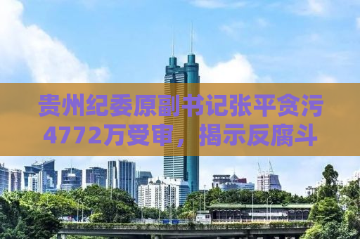 贵州纪委原副书记张平贪污4772万受审，揭示反腐斗争新形势下的挑战与应对
