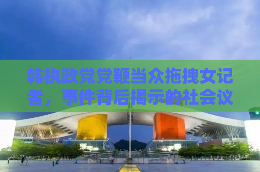 韩执政党党鞭当众拖拽女记者，事件背后揭示的社会议题与反思