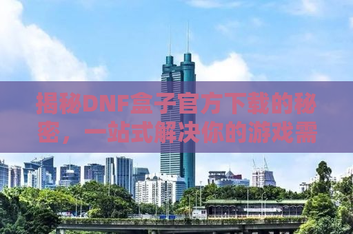 揭秘DNF盒子官方下载的秘密，一站式解决你的游戏需求
