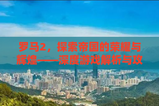 罗马2，探索帝国的荣耀与辉煌——深度游戏解析与攻略秘籍