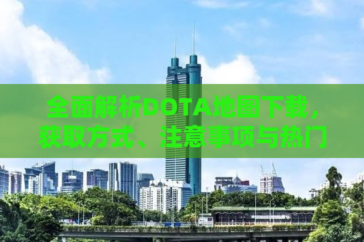 全面解析DOTA地图下载，获取方式、注意事项与热门地图推荐