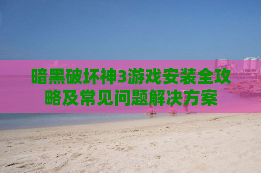 暗黑破坏神3游戏安装全攻略及常见问题解决方案